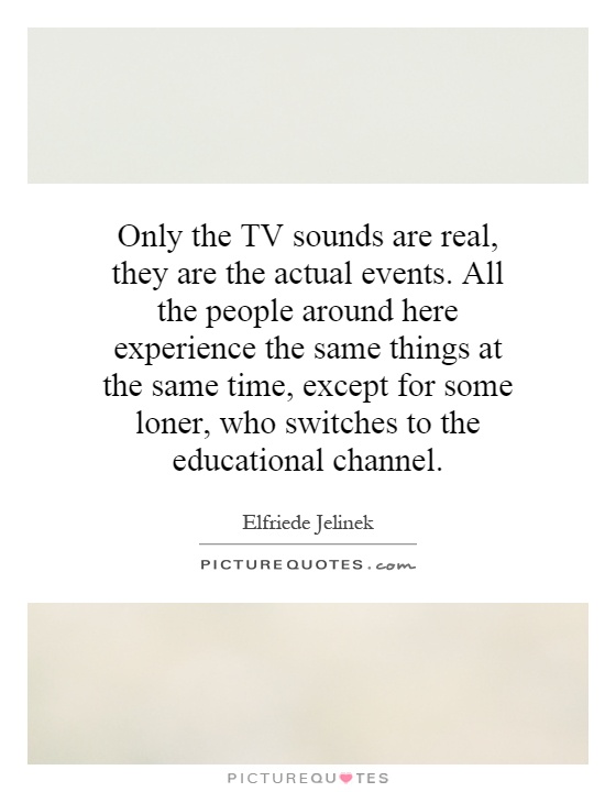 Only the TV sounds are real, they are the actual events. All the people around here experience the same things at the same time, except for some loner, who switches to the educational channel Picture Quote #1