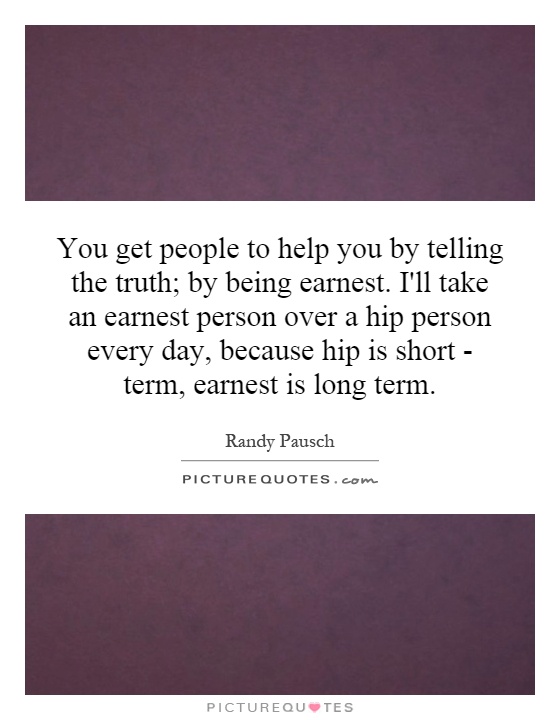 You get people to help you by telling the truth; by being earnest. I'll take an earnest person over a hip person every day, because hip is short - term, earnest is long term Picture Quote #1