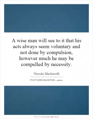 A wise man will see to it that his acts always seem voluntary and not done by compulsion, however much he may be compelled by necessity Picture Quote #1