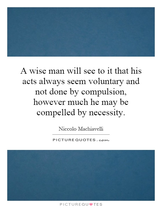A wise man will see to it that his acts always seem voluntary and not done by compulsion, however much he may be compelled by necessity Picture Quote #1