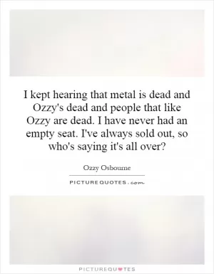 I kept hearing that metal is dead and Ozzy's dead and people that like Ozzy are dead. I have never had an empty seat. I've always sold out, so who's saying it's all over? Picture Quote #1