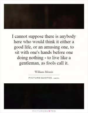 I cannot suppose there is anybody here who would think it either a good life, or an amusing one, to sit with one's hands before one doing nothing - to live like a gentleman, as fools call it Picture Quote #1
