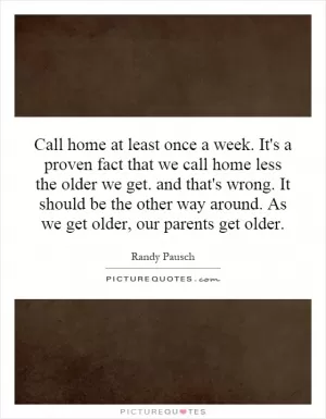 Call home at least once a week. It's a proven fact that we call home less the older we get. and that's wrong. It should be the other way around. As we get older, our parents get older Picture Quote #1