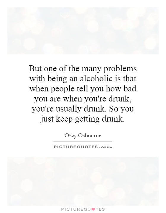 But one of the many problems with being an alcoholic is that when people tell you how bad you are when you're drunk, you're usually drunk. So you just keep getting drunk Picture Quote #1