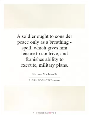 A soldier ought to consider peace only as a breathing - spell, which gives him leisure to contrive, and furnishes ability to execute, military plans Picture Quote #1