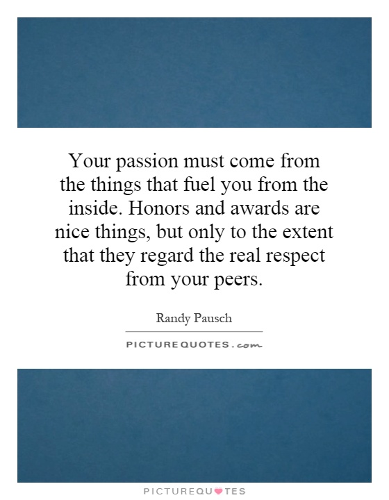 Your passion must come from the things that fuel you from the inside. Honors and awards are nice things, but only to the extent that they regard the real respect from your peers Picture Quote #1