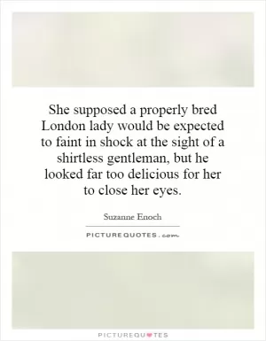 She supposed a properly bred London lady would be expected to faint in shock at the sight of a shirtless gentleman, but he looked far too delicious for her to close her eyes Picture Quote #1