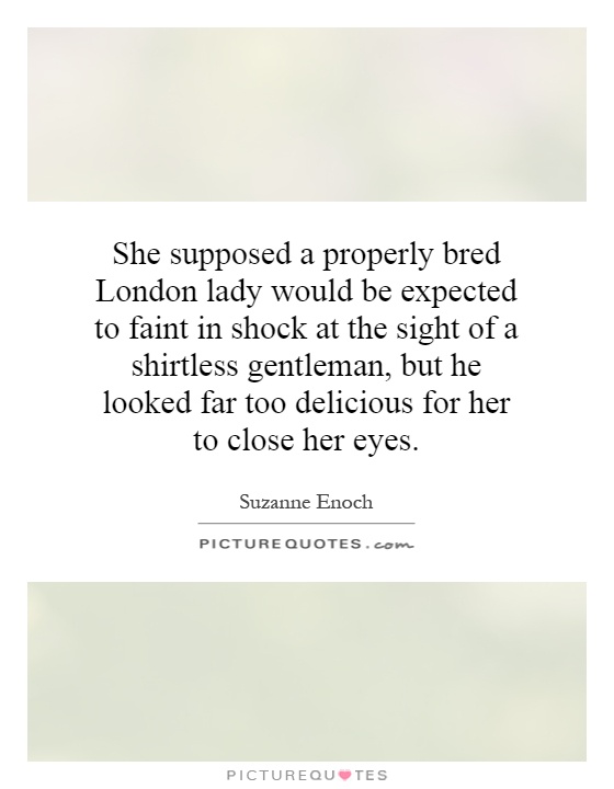 She supposed a properly bred London lady would be expected to faint in shock at the sight of a shirtless gentleman, but he looked far too delicious for her to close her eyes Picture Quote #1