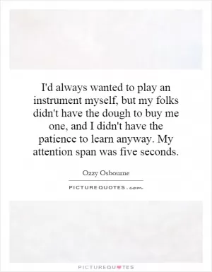 I'd always wanted to play an instrument myself, but my folks didn't have the dough to buy me one, and I didn't have the patience to learn anyway. My attention span was five seconds Picture Quote #1