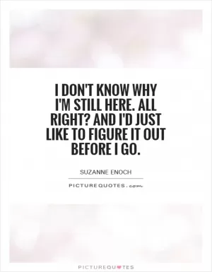 I don't know why I'm still here. All right? And I'd just like to figure it out before I go Picture Quote #1