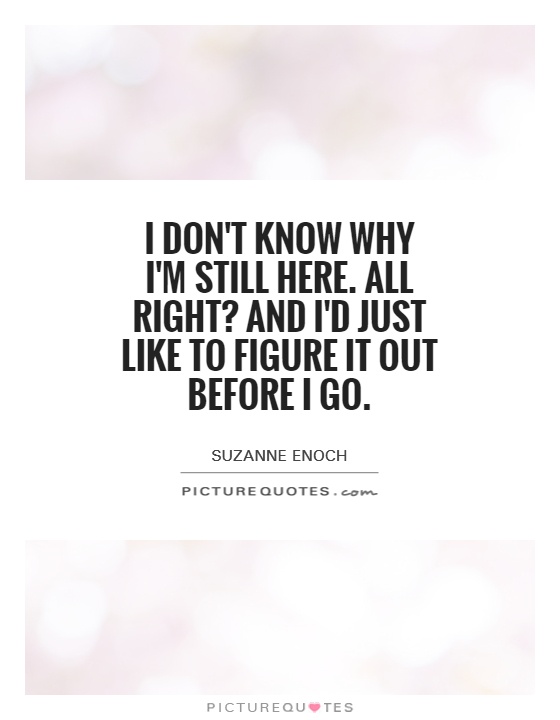 I don't know why I'm still here. All right? And I'd just like to figure it out before I go Picture Quote #1