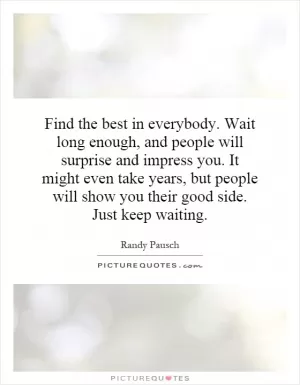 Find the best in everybody. Wait long enough, and people will surprise and impress you. It might even take years, but people will show you their good side. Just keep waiting Picture Quote #1