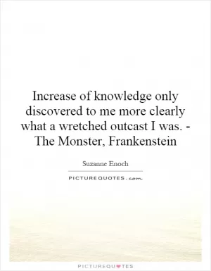 Increase of knowledge only discovered to me more clearly what a wretched outcast I was. - The Monster, Frankenstein Picture Quote #1