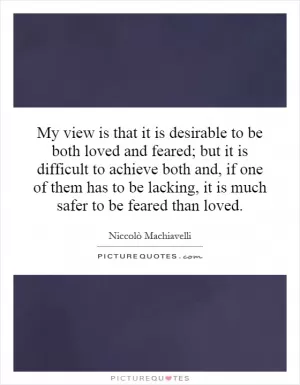 My view is that it is desirable to be both loved and feared; but it is difficult to achieve both and, if one of them has to be lacking, it is much safer to be feared than loved Picture Quote #1