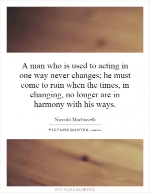 A man who is used to acting in one way never changes; he must come to ruin when the times, in changing, no longer are in harmony with his ways Picture Quote #1