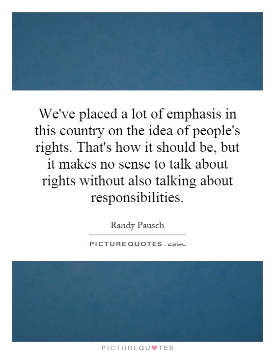 We've placed a lot of emphasis in this country on the idea of people's rights. That's how it should be, but it makes no sense to talk about rights without also talking about responsibilities Picture Quote #1