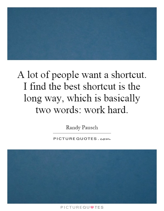 A lot of people want a shortcut. I find the best shortcut is the long way, which is basically two words: work hard Picture Quote #1