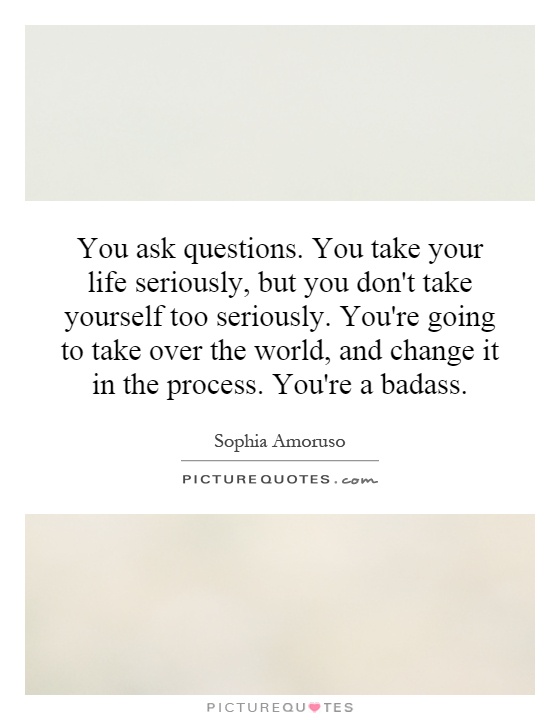 You ask questions. You take your life seriously, but you don't take yourself too seriously. You're going to take over the world, and change it in the process. You're a badass Picture Quote #1