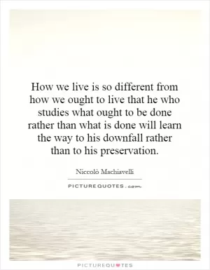 How we live is so different from how we ought to live that he who studies what ought to be done rather than what is done will learn the way to his downfall rather than to his preservation Picture Quote #1