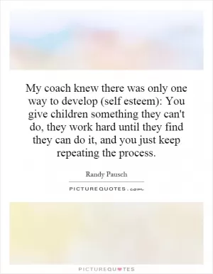 My coach knew there was only one way to develop (self esteem): You give children something they can't do, they work hard until they find they can do it, and you just keep repeating the process Picture Quote #1