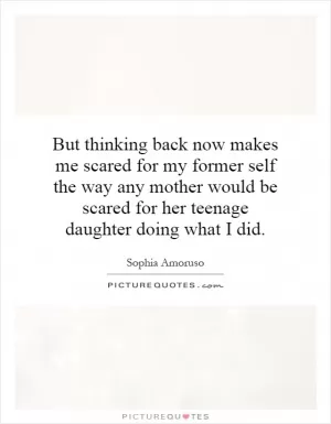 But thinking back now makes me scared for my former self the way any mother would be scared for her teenage daughter doing what I did Picture Quote #1