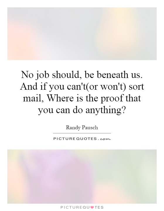 No job should, be beneath us. And if you can't(or won't) sort mail, Where is the proof that you can do anything? Picture Quote #1