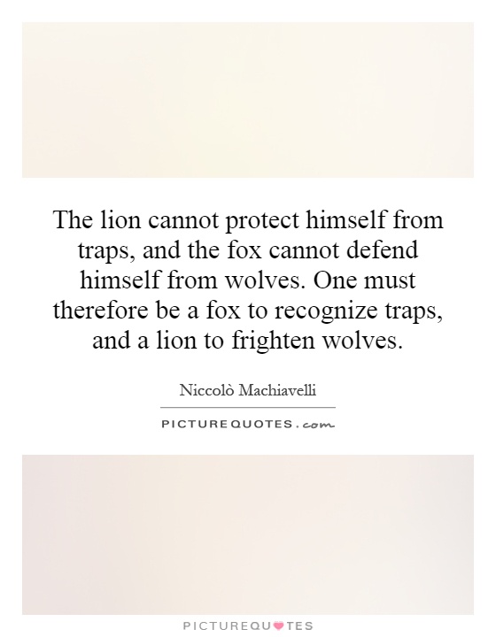 The lion cannot protect himself from traps, and the fox cannot defend himself from wolves. One must therefore be a fox to recognize traps, and a lion to frighten wolves Picture Quote #1