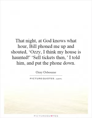 That night, at God knows what hour, Bill phoned me up and shouted, ‘Ozzy, I think my house is haunted!' ‘Sell tickets then, ' I told him, and put the phone down Picture Quote #1