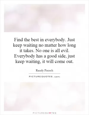 Find the best in everybody. Just keep waiting no matter how long it takes. No one is all evil. Everybody has a good side, just keep waiting, it will come out Picture Quote #1