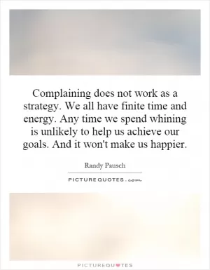 Complaining does not work as a strategy. We all have finite time and energy. Any time we spend whining is unlikely to help us achieve our goals. And it won't make us happier Picture Quote #1