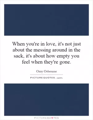 When you're in love, it's not just about the messing around in the sack, it's about how empty you feel when they're gone Picture Quote #1