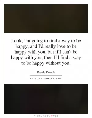 Look, I'm going to find a way to be happy, and I'd really love to be happy with you, but if I can't be happy with you, then I'll find a way to be happy without you Picture Quote #1