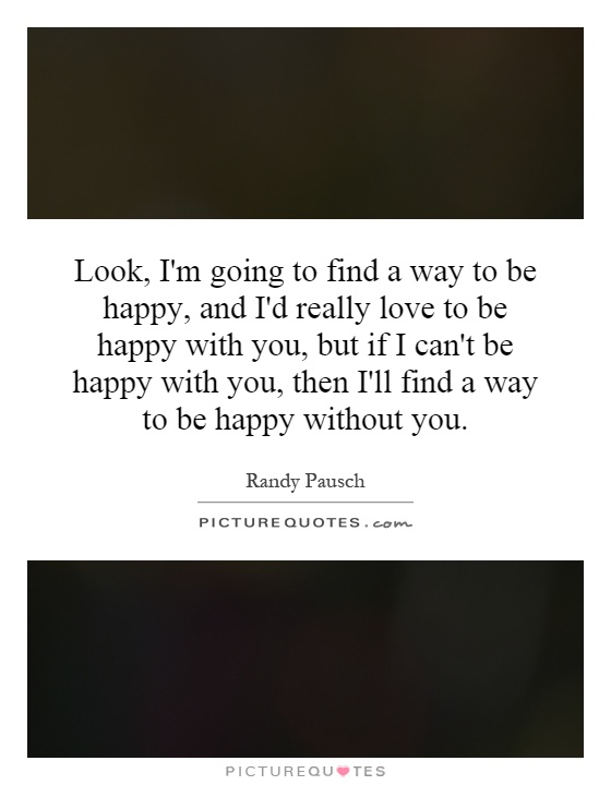 Look, I'm going to find a way to be happy, and I'd really love to be happy with you, but if I can't be happy with you, then I'll find a way to be happy without you Picture Quote #1