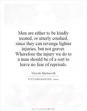 Men are either to be kindly treated, or utterly crushed, since they can revenge lighter injuries, but not graver. Wherefore the injury we do to a man should be of a sort to leave no fear of reprisals Picture Quote #1