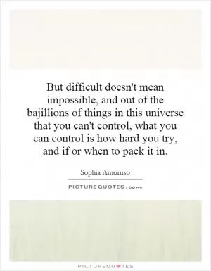But difficult doesn't mean impossible, and out of the bajillions of things in this universe that you can't control, what you can control is how hard you try, and if or when to pack it in Picture Quote #1