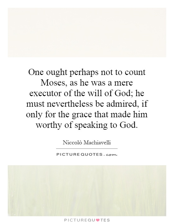 One ought perhaps not to count Moses, as he was a mere executor of the will of God; he must nevertheless be admired, if only for the grace that made him worthy of speaking to God Picture Quote #1