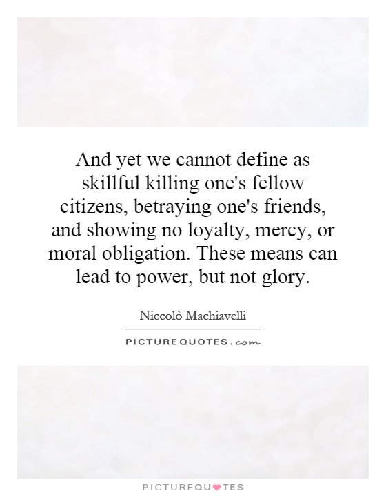 And yet we cannot define as skillful killing one's fellow citizens, betraying one's friends, and showing no loyalty, mercy, or moral obligation. These means can lead to power, but not glory Picture Quote #1