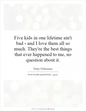 Five kids in one lifetime ain't bad - and I love them all so much. They're the best things that ever happened to me, no question about it Picture Quote #1