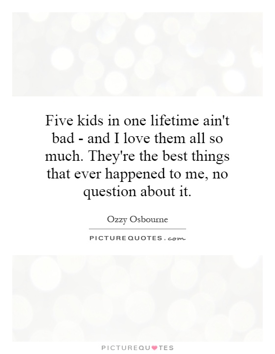 Five kids in one lifetime ain't bad - and I love them all so much. They're the best things that ever happened to me, no question about it Picture Quote #1