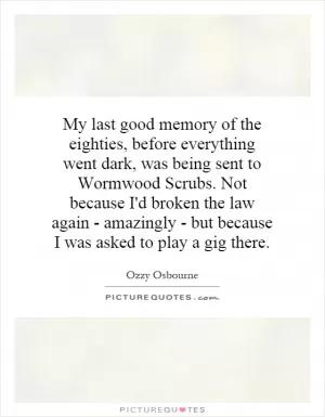 My last good memory of the eighties, before everything went dark, was being sent to Wormwood Scrubs. Not because I'd broken the law again - amazingly - but because I was asked to play a gig there Picture Quote #1