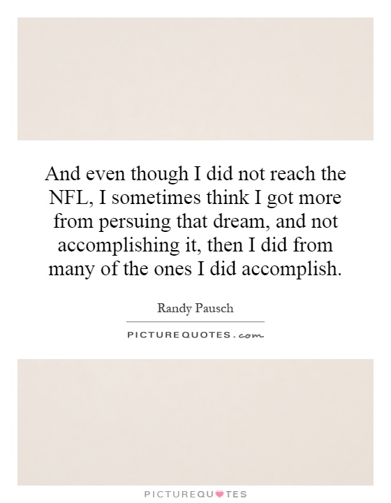 And even though I did not reach the NFL, I sometimes think I got more from persuing that dream, and not accomplishing it, then I did from many of the ones I did accomplish Picture Quote #1