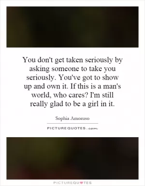 You don't get taken seriously by asking someone to take you seriously. You've got to show up and own it. If this is a man's world, who cares? I'm still really glad to be a girl in it Picture Quote #1