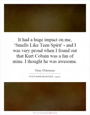 It had a huge impact on me, ‘Smells Like Teen Spirit' - and I was very proud when I found out that Kurt Cobain was a fan of mine. I thought he was awesome Picture Quote #1