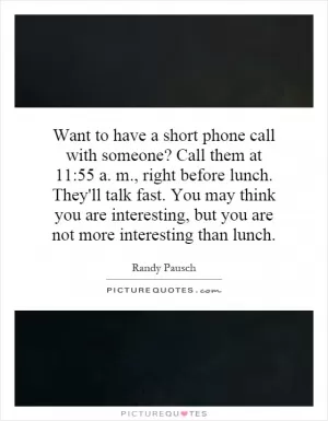 Want to have a short phone call with someone? Call them at 11:55 a. m., right before lunch. They'll talk fast. You may think you are interesting, but you are not more interesting than lunch Picture Quote #1