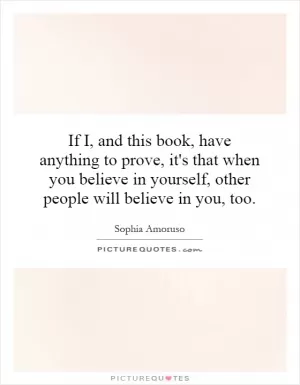 If I, and this book, have anything to prove, it's that when you believe in yourself, other people will believe in you, too Picture Quote #1