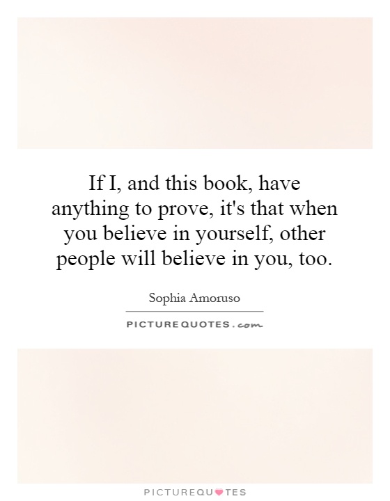 If I, and this book, have anything to prove, it's that when you believe in yourself, other people will believe in you, too Picture Quote #1