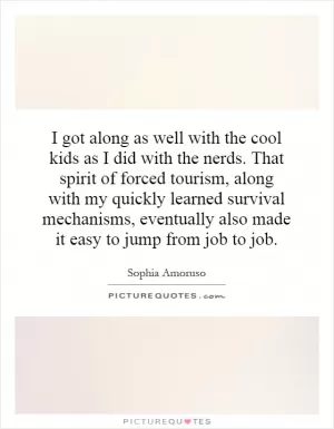 I got along as well with the cool kids as I did with the nerds. That spirit of forced tourism, along with my quickly learned survival mechanisms, eventually also made it easy to jump from job to job Picture Quote #1