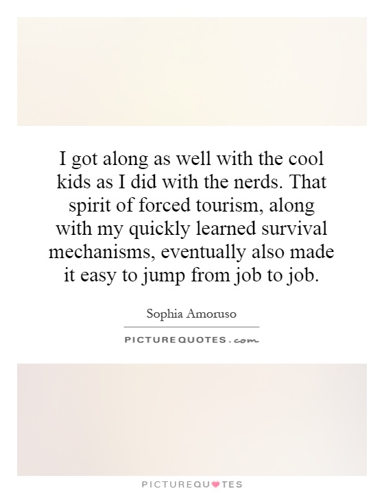 I got along as well with the cool kids as I did with the nerds. That spirit of forced tourism, along with my quickly learned survival mechanisms, eventually also made it easy to jump from job to job Picture Quote #1