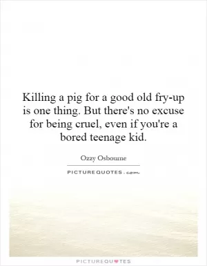 Killing a pig for a good old fry-up is one thing. But there's no excuse for being cruel, even if you're a bored teenage kid Picture Quote #1