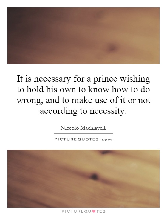 It is necessary for a prince wishing to hold his own to know how to do wrong, and to make use of it or not according to necessity Picture Quote #1